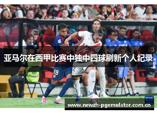 亚马尔在西甲比赛中独中四球刷新个人纪录 亚马尔在西甲比赛中独中四球刷新个人纪录