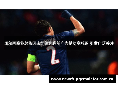 切尔西商业总监因未能签约胸前广告赞助商辞职 引发广泛关注 切尔西商业总监因未能签约胸前广告赞助商辞职 引发广泛关注