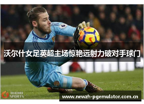 沃尔什女足英超主场惊艳远射力破对手球门 沃尔什女足英超主场惊艳远射力破对手球门